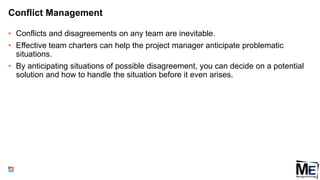 Conflict Management
• Conflicts and disagreements on any team are inevitable.
• Effective team charters can help the project manager anticipate problematic
situations.
• By anticipating situations of possible disagreement, you can decide on a potential
solution and how to handle the situation before it even arises.
122
 