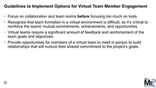 Guidelines to Implement Options for Virtual Team Member Engagement
• Focus on collaboration and team norms before focusing too much on tools.
• Recognize that team formation in a virtual environment is difficult, so it’s critical to
reinforce the teams’ mutual commitments, achievements, and opportunities.
• Virtual teams require a significant amount of feedback and reinforcement of the
team goals and objectives.
• Provide opportunities for members of a virtual team to meet in person to build
relationships that will nurture their shared commitment to the project’s goals.
123
 
