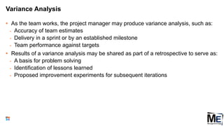 Variance Analysis
• As the team works, the project manager may produce variance analysis, such as:
• Accuracy of team estimates
• Delivery in a sprint or by an established milestone
• Team performance against targets
• Results of a variance analysis may be shared as part of a retrospective to serve as:
• A basis for problem solving
• Identification of lessons learned
• Proposed improvement experiments for subsequent iterations
125
 