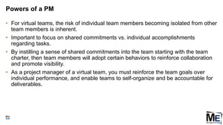 Powers of a PM
• For virtual teams, the risk of individual team members becoming isolated from other
team members is inherent.
• Important to focus on shared commitments vs. individual accomplishments
regarding tasks.
• By instilling a sense of shared commitments into the team starting with the team
charter, then team members will adopt certain behaviors to reinforce collaboration
and promote visibility.
• As a project manager of a virtual team, you must reinforce the team goals over
individual performance, and enable teams to self-organize and be accountable for
deliverables.
126
 