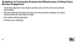 Guidelines to Continually Evaluate the Effectiveness of Virtual Team
Member Engagement
• Track the progress of your teams as they carry out the work and produce
deliverables.
• Ensure meetings like daily standups are not just status updates, but value
commitments from the team to itself.
• Use videoconferencing tools.
• Timebox your meetings.
127
 