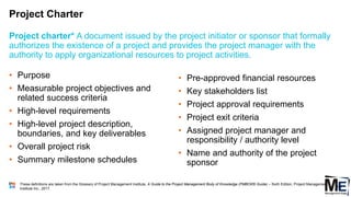 Project Charter
• Purpose
• Measurable project objectives and
related success criteria
• High-level requirements
• High-level project description,
boundaries, and key deliverables
• Overall project risk
• Summary milestone schedules
Project charter* A document issued by the project initiator or sponsor that formally
authorizes the existence of a project and provides the project manager with the
authority to apply organizational resources to project activities.
• Pre-approved financial resources
• Key stakeholders list
• Project approval requirements
• Project exit criteria
• Assigned project manager and
responsibility / authority level
• Name and authority of the project
sponsor
These definitions are taken from the Glossary of Project Management Institute, A Guide to the Project Management Body of Knowledge (PMBOK® Guide) – Sixth Edition, Project Management
Institute Inc., 2017.
133
 