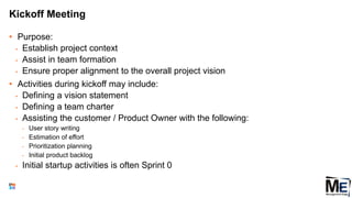 Kickoff Meeting
• Purpose:
• Establish project context
• Assist in team formation
• Ensure proper alignment to the overall project vision
• Activities during kickoff may include:
• Defining a vision statement
• Defining a team charter
• Assisting the customer / Product Owner with the following:
• User story writing
• Estimation of effort
• Prioritization planning
• Initial product backlog
• Initial startup activities is often Sprint 0
136
 