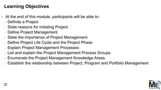 Learning Objectives
• At the end of this module, participants will be able to:
• Definite a Project
• State reasons for initiating Project
• Define Project Management
• State the importance of Project Management
• Define Project Life Cycle and the Project Phase
• Explain Project Management Processes
• List and explain the Project Management Process Groups
• Enumerate the Project Management Knowledge Areas.
• Establish the relationship between Project, Program and Portfolio Management
14
 