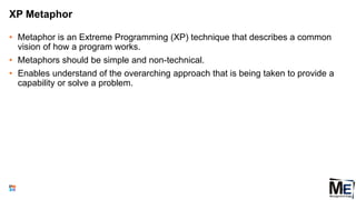 XP Metaphor
• Metaphor is an Extreme Programming (XP) technique that describes a common
vision of how a program works.
• Metaphors should be simple and non-technical.
• Enables understand of the overarching approach that is being taken to provide a
capability or solve a problem.
142
 