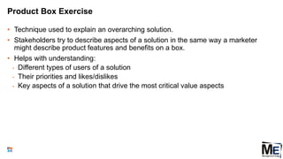 Product Box Exercise
• Technique used to explain an overarching solution.
• Stakeholders try to describe aspects of a solution in the same way a marketer
might describe product features and benefits on a box.
• Helps with understanding:
• Different types of users of a solution
• Their priorities and likes/dislikes
• Key aspects of a solution that drive the most critical value aspects
143
 
