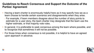 Guidelines to Reach Consensus and Support the Outcome of the
Parties’ Agreement
• Having a team charter is enormously helpful here as it may specify how we as a
team choose to handle certain scenarios and disagreements when they arise.
• For example, if team members disagree about the number of story points to
estimate for a user story, the team charter may designate that the team use the
higher estimate, or that majority vote rules.
• In general, it is preferable to seek consensus among the team where possible, and
to recognize that sometimes it will not be possible.
• For those times when consensus is not possible, it is helpful to have an agreed
upon approach in advance.
145
 