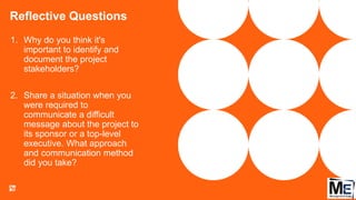 Reflective Questions
148
1. Why do you think it's
important to identify and
document the project
stakeholders?
2. Share a situation when you
were required to
communicate a difficult
message about the project to
its sponsor or a top-level
executive. What approach
and communication method
did you take?
 