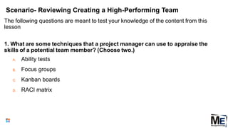 Scenario- Reviewing Creating a High-Performing Team
The following questions are meant to test your knowledge of the content from this
lesson
1. What are some techniques that a project manager can use to appraise the
skills of a potential team member? (Choose two.)
A. Ability tests
B. Focus groups
C. Kanban boards
D. RACI matrix
149
 