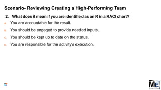 Scenario- Reviewing Creating a High-Performing Team
2. What does it mean if you are identified as an R in a RACI chart?
A. You are accountable for the result.
B. You should be engaged to provide needed inputs.
C. You should be kept up to date on the status.
D. You are responsible for the activity's execution.
150
 
