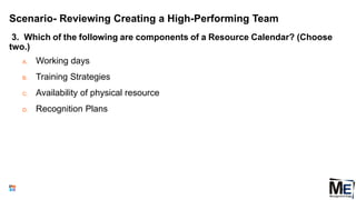 Scenario- Reviewing Creating a High-Performing Team
3. Which of the following are components of a Resource Calendar? (Choose
two.)
A. Working days
B. Training Strategies
C. Availability of physical resource
D. Recognition Plans
151
 
