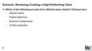 Scenario- Reviewing Creating a High-Performing Team
4. Which of the following are part of an effective team charter? (Choose two.)
A. Shared values
B. Project objectives
C. Resource assignments
D. Conflict resolution
152
 