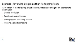 Scenario- Reviewing Creating a High-Performing Team
5. In which of the following situations would brainstorming be an appropriate
technique?
○ Conflict resolution
○ Sprint reviews and demos
○ Identifying and prioritizing options
○ Running a standup meeting
153
 
