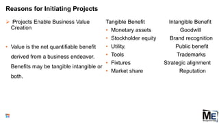 Reasons for Initiating Projects
 Projects Enable Business Value
Creation
• Value is the net quantifiable benefit
derived from a business endeavor.
Benefits may be tangible intangible or
both.
Tangible Benefit Intangible Benefit
• Monetary assets Goodwill
• Stockholder equity Brand recognition
• Utility, Public benefit
• Tools Trademarks
• Fixtures Strategic alignment
• Market share Reputation
17
 