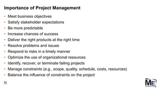 Importance of Project Management
• Meet business objectives
• Satisfy stakeholder expectations
• Be more predictable
• Increase chances of success
• Deliver the right products at the right time
• Resolve problems and issues
• Respond to risks in a timely manner
• Optimize the use of organizational resources
• Identify, recover, or terminate failing projects
• Manage constraints (e.g., scope, quality, schedule, costs, resources)
• Balance the influence of constraints on the project
19
 