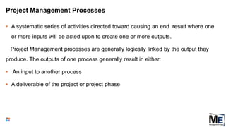 Project Management Processes
• A systematic series of activities directed toward causing an end result where one
or more inputs will be acted upon to create one or more outputs.
Project Management processes are generally logically linked by the output they
produce. The outputs of one process generally result in either:
• An input to another process
• A deliverable of the project or project phase
27
 