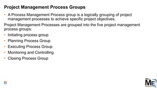 Project Management Process Groups
• A Process Management Process group is a logically grouping of project
management processes to achieve specific project objectives.
Project Management Processes are grouped into the five project management
process groups:
• Initiating process group
• Planning Process Group
• Executing Process Group
• Monitoring and Controlling
• Closing Process Group
29
 