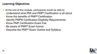 Learning Objectives
 At the end of this module, participants would be able to:
• Understand what PMI and PMP® Certification is all about
• Know the benefits of PMP® Certification
• Identify PMP® Certification Eligibility Requirements
• Know PMP Certification Exam Fee
• Be aware of PMP® Exam format
• Describe the PMP® Exam Outline and Syllabus
3
 