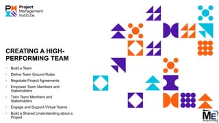 CREATING A HIGH-
PERFORMING TEAM
• Build a Team
• Define Team Ground Rules
• Negotiate Project Agreements
• Empower Team Members and
Stakeholders
• Train Team Members and
Stakeholders
• Engage and Support Virtual Teams
• Build a Shared Understanding about a
Project
 