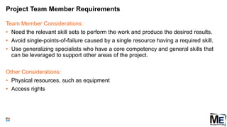 Project Team Member Requirements
Team Member Considerations:
• Need the relevant skill sets to perform the work and produce the desired results.
• Avoid single-points-of-failure caused by a single resource having a required skill.
• Use generalizing specialists who have a core competency and general skills that
can be leveraged to support other areas of the project.
Other Considerations:
• Physical resources, such as equipment
• Access rights
42
 