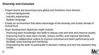 Diversity and Inclusion
• Project teams are becoming more global and therefore more diverse:
• Cultural backgrounds
• Industry experiences
• Spoken language
• Create an environment that takes advantage of the diversity and builds climate of
mutual trust.
• Team development objectives might include:
• Improving team knowledge and skills to reduce cost and time and improve quality.
• Improving trust to raise team morale, reduce conflict, and improve teamwork.
• Creating a collaborative culture to improve individual and team performance and
facilitate cross-training and mentoring.
• Empowering the team to participate in decision making and own the solutions they
create.
49
 