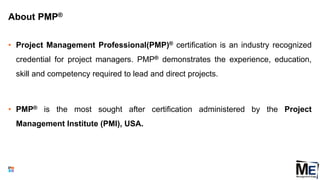 About PMP®
• Project Management Professional(PMP)® certification is an industry recognized
credential for project managers. PMP® demonstrates the experience, education,
skill and competency required to lead and direct projects.
• PMP® is the most sought after certification administered by the Project
Management Institute (PMI), USA.
5
 