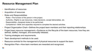 Resource Management Plan
• Identification of resources
• Acquisition of resources
• Roles and Responsibilities
• Roles—The function of the person in the project.
• Authority—Rights to use resources, make decisions, accept deliverables, etc.
• Responsibility—Assigned duties to be performed.
• Competence—Skills and capacities required to complete the desired activities.
• Project Organization Chart—Defines the project team members and their reporting relationships.
• Project team resource management—Guidance on the lifecycle of the team resources; how they are
defined, staffed, managed, and eventually released.
• Training strategies and requirements.
• Team development methods to be used.
• Resource controls for the management of physical resources to support the team.
• Recognition Plan—How team members are rewarded and recognized.
50
 