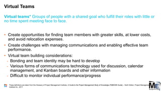 Virtual Teams
51
• Create opportunities for finding team members with greater skills, at lower costs,
and avoid relocation expenses.
• Create challenges with managing communications and enabling effective team
performance.
• Virtual team building considerations:
• Bonding and team identity may be hard to develop
• Various forms of communications technology used for discussion, calendar
management, and Kanban boards and other information
• Difficult to monitor individual performance/progress
Virtual teams* Groups of people with a shared goal who fulfill their roles with little or
no time spent meeting face to face.
These definitions are taken from the Glossary of Project Management Institute, A Guide to the Project Management Body of Knowledge (PMBOK® Guide) – Sixth Edition, Project Management
Institute Inc., 2017.
 