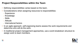 Project Responsibilities within the Team
• Defining responsibilities varies based on the team.
• Considerations when assigning resources to responsibilities:
• Experience
• Knowledge
• Skills
• Attitude
• International factors
• In an agile approach, self-organizing teams assess the work requirements and
determine who will do the work.
• In traditional project management approaches, use a work breakdown structure to
assign work to team members.
52
 