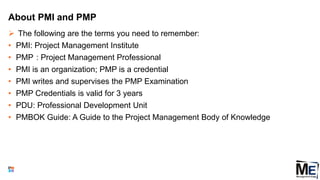 About PMI and PMP
 The following are the terms you need to remember:
• PMI: Project Management Institute
• PMP : Project Management Professional
• PMI is an organization; PMP is a credential
• PMI writes and supervises the PMP Examination
• PMP Credentials is valid for 3 years
• PDU: Professional Development Unit
• PMBOK Guide: A Guide to the Project Management Body of Knowledge
6
 