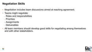Negotiation Skills
• Negotiation includes team discussions aimed at reaching agreement.
• Teams might negotiate:
• Roles and responsibilities
• Priorities
• Assignments
• Deliverables
• All team members should develop good skills for negotiating among themselves
and with other stakeholders.
63
 
