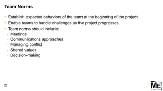 Team Norms
• Establish expected behaviors of the team at the beginning of the project.
• Enable teams to handle challenges as the project progresses.
• Team norms should include:
• Meetings
• Communications approaches
• Managing conflict
• Shared values
• Decision-making
65
 