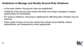Guidelines to Manage and Rectify Ground Rule Violations
• In the team charter, the ground rules are established.
• Violations of the ground rules require the team and project manager to assess
opportunities for remediation.
• For serious violations, removing or replacing the offending team member may be
required.
• Team needs to focus on its core values that include accountability, shared
expectations, and transparency where appropriate.
69
 