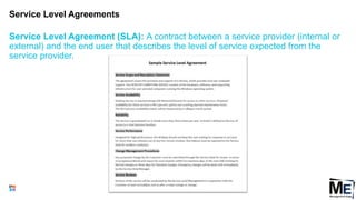 Service Level Agreements
75
Service Level Agreement (SLA): A contract between a service provider (internal or
external) and the end user that describes the level of service expected from the
service provider.
 