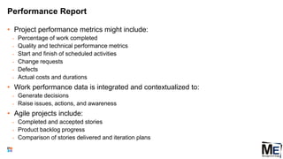 Performance Report
• Project performance metrics might include:
• Percentage of work completed
• Quality and technical performance metrics
• Start and finish of scheduled activities
• Change requests
• Defects
• Actual costs and durations
• Work performance data is integrated and contextualized to:
• Generate decisions
• Raise issues, actions, and awareness
• Agile projects include:
• Completed and accepted stories
• Product backlog progress
• Comparison of stories delivered and iteration plans
77
 