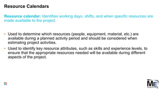 Resource Calendars
80
• Used to determine which resources (people, equipment, material, etc.) are
available during a planned activity period and should be considered when
estimating project activities.
• Used to identify key resource attributes, such as skills and experience levels, to
ensure that the appropriate resources needed will be available during different
aspects of the project.
Resource calendar: Identifies working days, shifts, and when specific resources are
made available to the project.
 