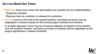 Go Live Black-Out Times
• Black-Out times occur when the deliverables are handed over for implementation.
• Suspends changes.
• Reduces risks as a solution is released to customers.
• Go Live occurs at the end of the project timeline, and black-out times may be
negotiated in advance based on the overall project schedule and timeline.
• In an Agile approach, there may be numerous releases of aspects of the solution
over the project's timeline, and black-out times (if needed) will be negotiated as the
project approaches a release threshold.
82
 