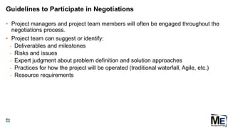 Guidelines to Participate in Negotiations
• Project managers and project team members will often be engaged throughout the
negotiations process.
• Project team can suggest or identify:
• Deliverables and milestones
• Risks and issues
• Expert judgment about problem definition and solution approaches
• Practices for how the project will be operated (traditional waterfall, Agile, etc.)
• Resource requirements
83
 
