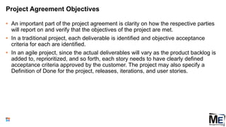Project Agreement Objectives
• An important part of the project agreement is clarity on how the respective parties
will report on and verify that the objectives of the project are met.
• In a traditional project, each deliverable is identified and objective acceptance
criteria for each are identified.
• In an agile project, since the actual deliverables will vary as the product backlog is
added to, reprioritized, and so forth, each story needs to have clearly defined
acceptance criteria approved by the customer. The project may also specify a
Definition of Done for the project, releases, iterations, and user stories.
84
 