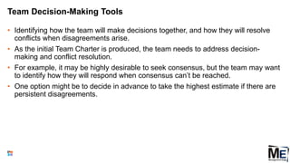 Team Decision-Making Tools
• Identifying how the team will make decisions together, and how they will resolve
conflicts when disagreements arise.
• As the initial Team Charter is produced, the team needs to address decision-
making and conflict resolution.
• For example, it may be highly desirable to seek consensus, but the team may want
to identify how they will respond when consensus can’t be reached.
• One option might be to decide in advance to take the highest estimate if there are
persistent disagreements.
90
 