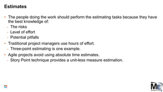 Estimates
• The people doing the work should perform the estimating tasks because they have
the best knowledge of:
• The risks
• Level of effort
• Potential pitfalls
• Traditional project managers use hours of effort.
• Three-point estimating is one example.
• Agile projects avoid using absolute time estimates.
• Story Point technique provides a unit-less measure estimation.
91
 