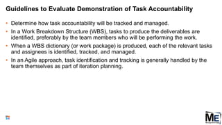 Guidelines to Evaluate Demonstration of Task Accountability
• Determine how task accountability will be tracked and managed.
• In a Work Breakdown Structure (WBS), tasks to produce the deliverables are
identified, preferably by the team members who will be performing the work.
• When a WBS dictionary (or work package) is produced, each of the relevant tasks
and assignees is identified, tracked, and managed.
• In an Agile approach, task identification and tracking is generally handled by the
team themselves as part of iteration planning.
93
 
