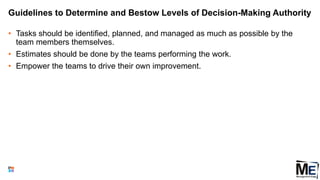 Guidelines to Determine and Bestow Levels of Decision-Making Authority
• Tasks should be identified, planned, and managed as much as possible by the
team members themselves.
• Estimates should be done by the teams performing the work.
• Empower the teams to drive their own improvement.
95
 