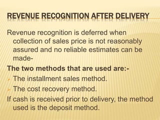 REVENUE RECOGNITION AFTER DELIVERY
Revenue recognition is deferred when
collection of sales price is not reasonably
assured and no reliable estimates can be
made-
The two methods that are used are:-
 The installment sales method.
 The cost recovery method.
If cash is received prior to delivery, the method
used is the deposit method.
 