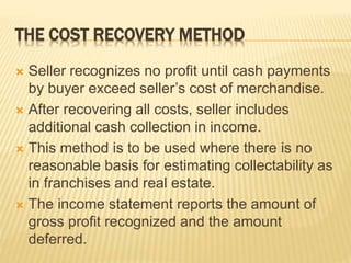 THE COST RECOVERY METHOD
 Seller recognizes no profit until cash payments
by buyer exceed seller’s cost of merchandise.
 After recovering all costs, seller includes
additional cash collection in income.
 This method is to be used where there is no
reasonable basis for estimating collectability as
in franchises and real estate.
 The income statement reports the amount of
gross profit recognized and the amount
deferred.
 