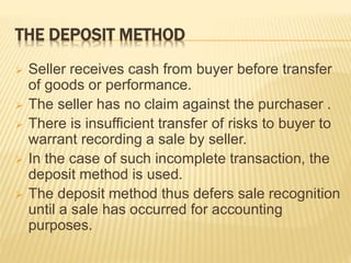 THE DEPOSIT METHOD
 Seller receives cash from buyer before transfer
of goods or performance.
 The seller has no claim against the purchaser .
 There is insufficient transfer of risks to buyer to
warrant recording a sale by seller.
 In the case of such incomplete transaction, the
deposit method is used.
 The deposit method thus defers sale recognition
until a sale has occurred for accounting
purposes.
 