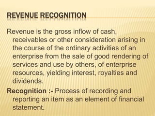 REVENUE RECOGNITION
Revenue is the gross inflow of cash,
receivables or other consideration arising in
the course of the ordinary activities of an
enterprise from the sale of good rendering of
services and use by others, of enterprise
resources, yielding interest, royalties and
dividends.
Recognition :- Process of recording and
reporting an item as an element of financial
statement.
 