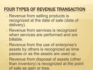 FOUR TYPES OF REVENUE TRANSACTION
 Revenue from selling products is
recognized at the date of sale (date of
delivery).
 Revenue from services is recognized
when services are performed and are
billable.
 Revenue from the use of enterprise’s
assets by others is recognized as time
passes or as the assets are used up.
 Revenue from disposal of assets (other
than inventory) is recognized at the point
of sale as gain or loss.
 