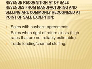 REVENUE RECOGNITION AT OF SALE
REVENUES FROM MANUFACTURING AND
SELLING ARE COMMONLY RECOGNIZED AT
POINT OF SALE EXCEPTION:
1. Sales with buyback agreements.
2. Sales when right of return exists (high
rates that are not reliably estimable).
3. Trade loading/channel stuffing.
 