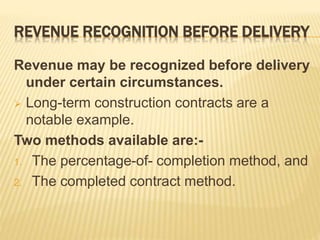 REVENUE RECOGNITION BEFORE DELIVERY
Revenue may be recognized before delivery
under certain circumstances.
 Long-term construction contracts are a
notable example.
Two methods available are:-
1. The percentage-of- completion method, and
2. The completed contract method.
 